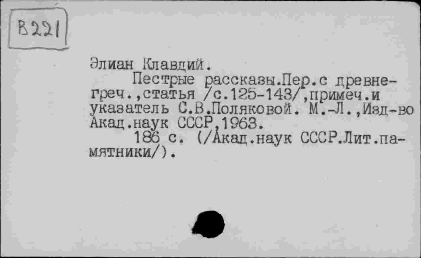 ﻿
Элиан Клавдий.
Пестрые рассказы .Пер. с древне-греч.»статья /с.125-143/,примеч.и указатель С.В.Поляковой. М.-Л.,Изд-во Акад.наук СССР,1963.
186 с. (/Акад.наук СССР.Лит.памятники/) .